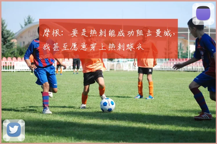 摩根：要是热刺能成功阻击曼城，我甚至愿意穿上热刺球衣