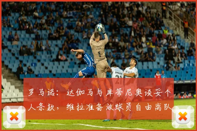 罗马诺：达伽马与库蒂尼奥谈妥个人条款，维拉准备放球员自由离队