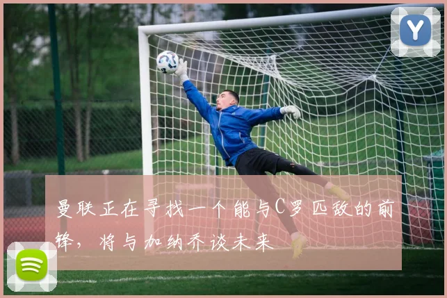 曼联正在寻找一个能与C罗匹敌的前锋，将与加纳乔谈未来