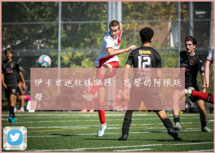 伊卡尔迪社媒晒照：巴黎的阿根廷帮