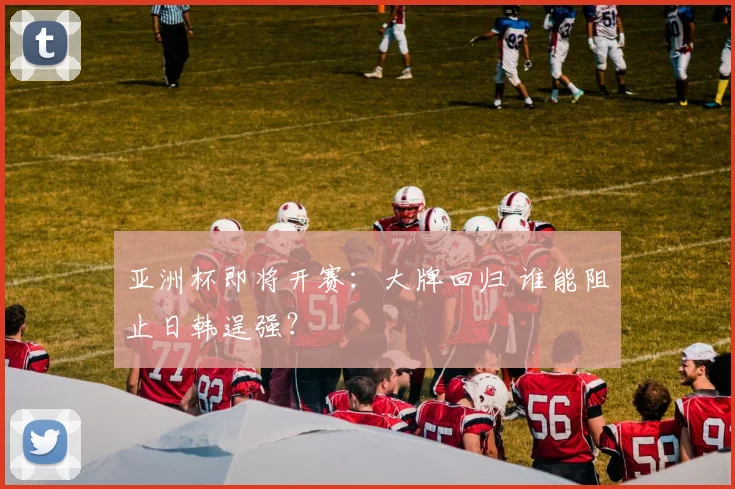 亚洲杯即将开赛：大牌回归 谁能阻止日韩逞强？