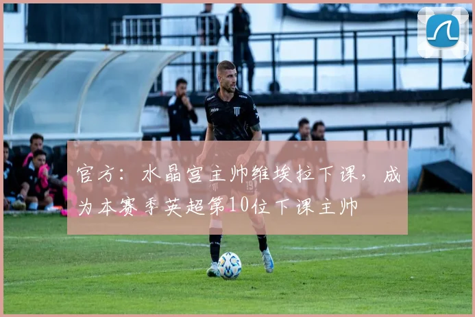 官方：水晶宫主帅维埃拉下课，成为本赛季英超第10位下课主帅