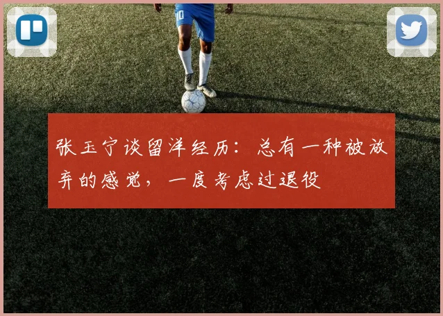 张玉宁谈留洋经历：总有一种被放弃的感觉，一度考虑过退役