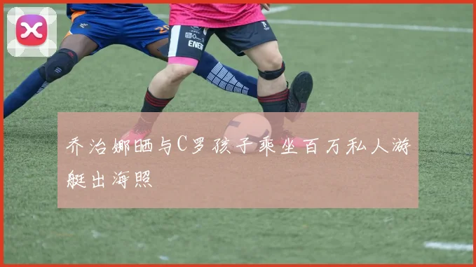 乔治娜晒与C罗孩子乘坐百万私人游艇出海照