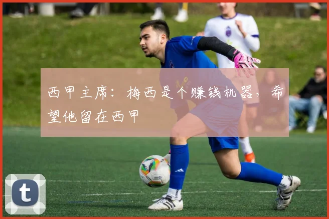西甲主席：梅西是个赚钱机器，希望他留在西甲