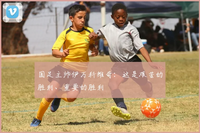 国足主帅伊万科维奇：这是艰苦的胜利、重要的胜利