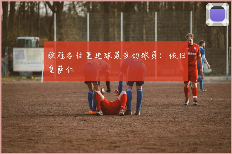 欧冠各位置进球最多的球员：依旧皇萨仁