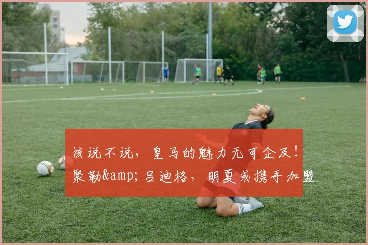 该说不说，皇马的魅力无可企及！聚勒&吕迪格，明夏或携手加盟