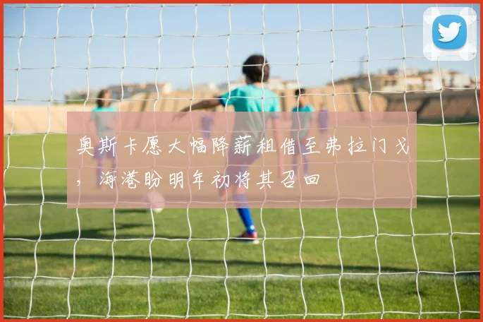 奥斯卡愿大幅降薪租借至弗拉门戈，海港盼明年初将其召回