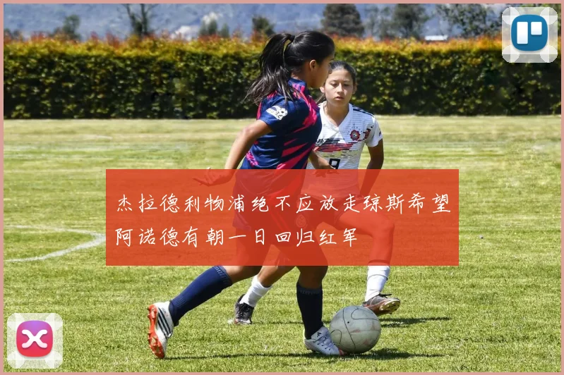 杰拉德利物浦绝不应放走琼斯希望阿诺德有朝一日回归红军