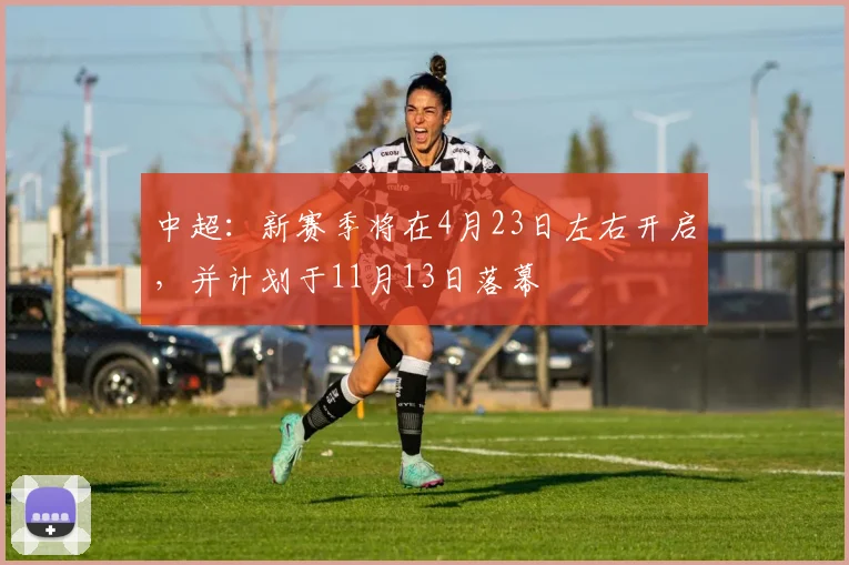 中超：新赛季将在4月23日左右开启，并计划于11月13日落幕