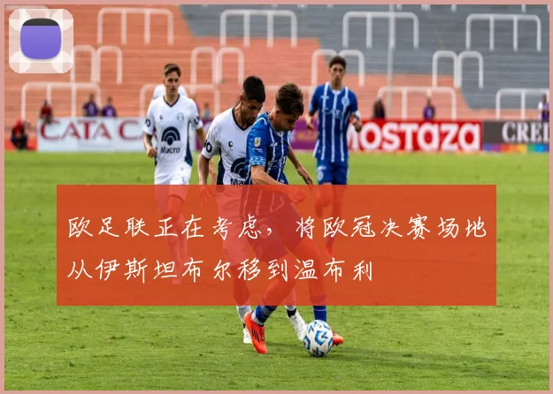 欧足联正在考虑，将欧冠决赛场地从伊斯坦布尔移到温布利