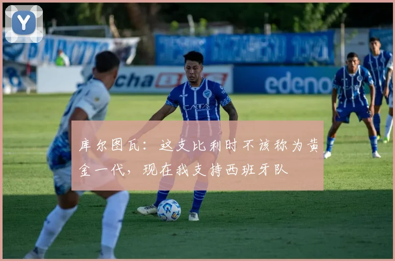 库尔图瓦：这支比利时不该称为黄金一代，现在我支持西班牙队
