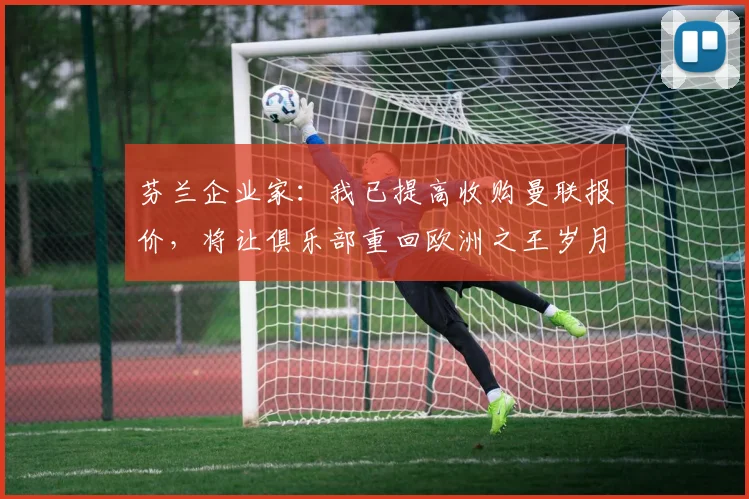 芬兰企业家：我已提高收购曼联报价，将让俱乐部重回欧洲之王岁月