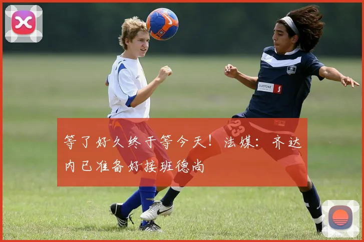 等了好久终于等今天！法媒：齐达内已准备好接班德尚