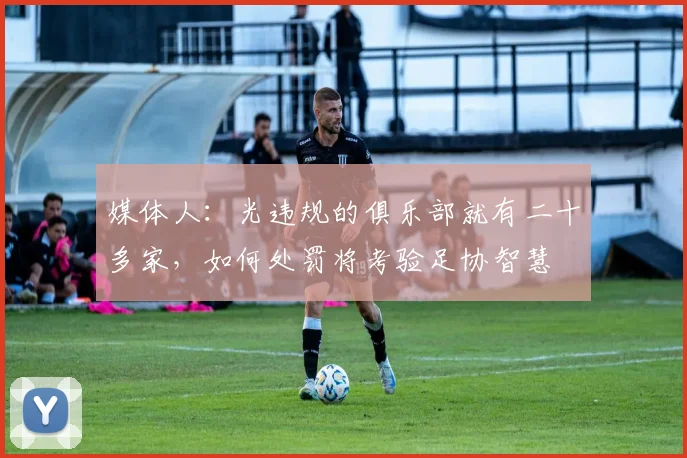 媒体人：光违规的俱乐部就有二十多家，如何处罚将考验足协智慧
