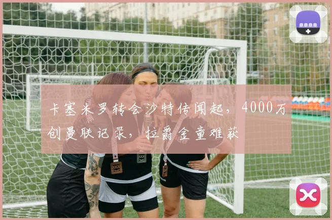 卡塞米罗转会沙特传闻起，4000万创曼联记录，拉爵金童难获