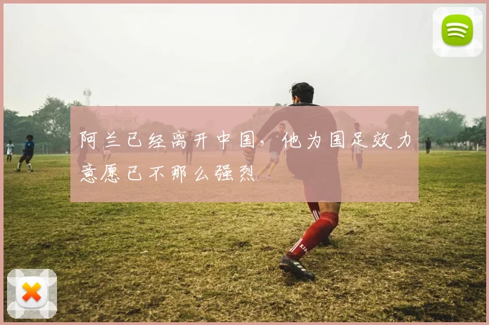阿兰已经离开中国，他为国足效力意愿已不那么强烈