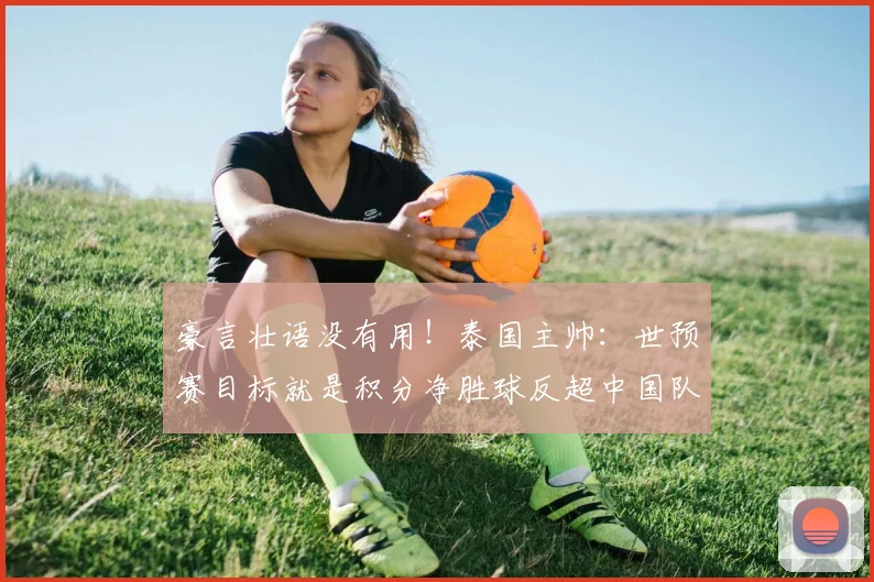 豪言壮语没有用！泰国主帅：世预赛目标就是积分净胜球反超中国队