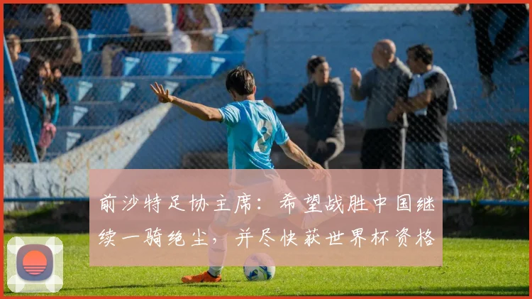 前沙特足协主席：希望战胜中国继续一骑绝尘，并尽快获世界杯资格