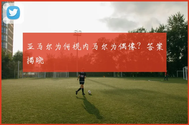 亚马尔为何视内马尔为偶像？答案揭晓