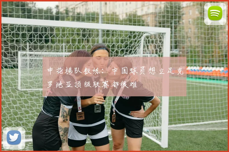申花梯队教练：中国球员想立足克罗地亚顶级联赛都很难