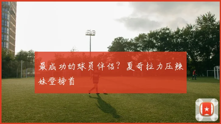 最成功的球员伴侣？夏奇拉力压辣妹登榜首