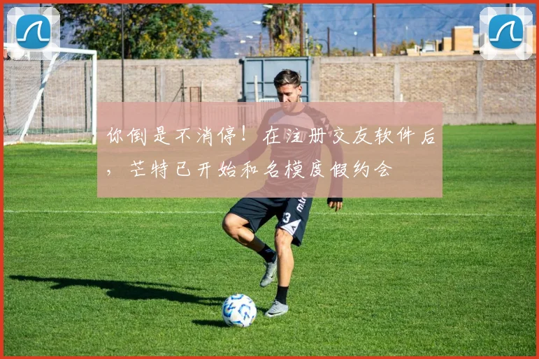 你倒是不消停！在注册交友软件后，芒特已开始和名模度假约会