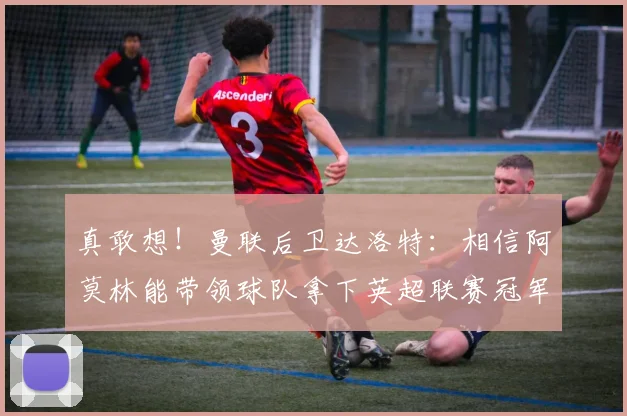真敢想！曼联后卫达洛特：相信阿莫林能带领球队拿下英超联赛冠军