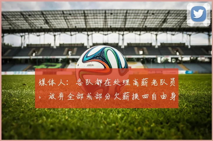 媒体人：各队都在处理高薪老队员，放弃全部或部分欠薪换回自由身