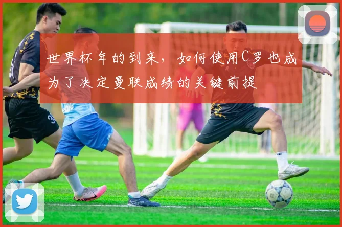 世界杯年的到来，如何使用C罗也成为了决定曼联成绩的关键前提
