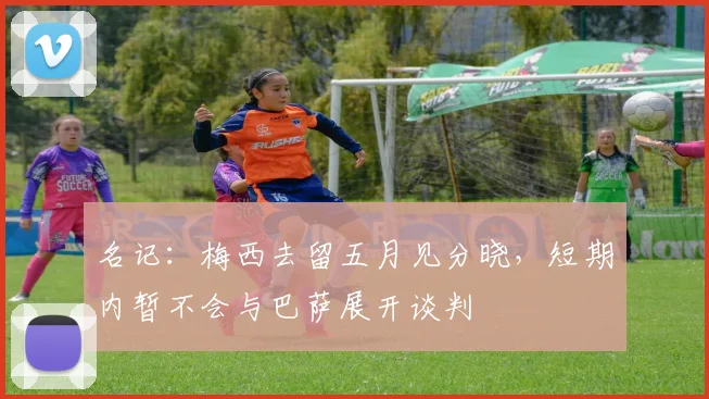 名记：梅西去留五月见分晓，短期内暂不会与巴萨展开谈判