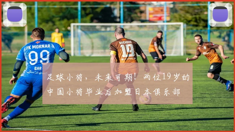 足球小将，未来可期！两位19岁的中国小将毕业后加盟日本俱乐部