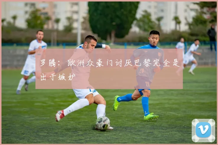 罗腾：欧洲众豪门讨厌巴黎完全是出于嫉妒