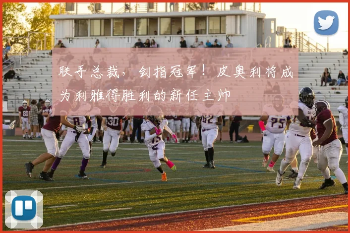联手总裁，剑指冠军！皮奥利将成为利雅得胜利的新任主帅