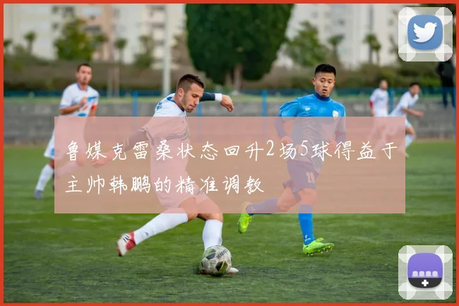 鲁媒克雷桑状态回升2场5球得益于主帅韩鹏的精准调教