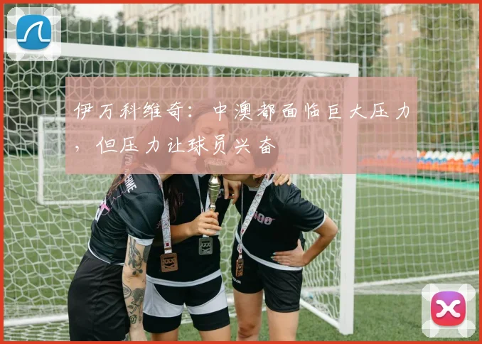 伊万科维奇：中澳都面临巨大压力，但压力让球员兴奋