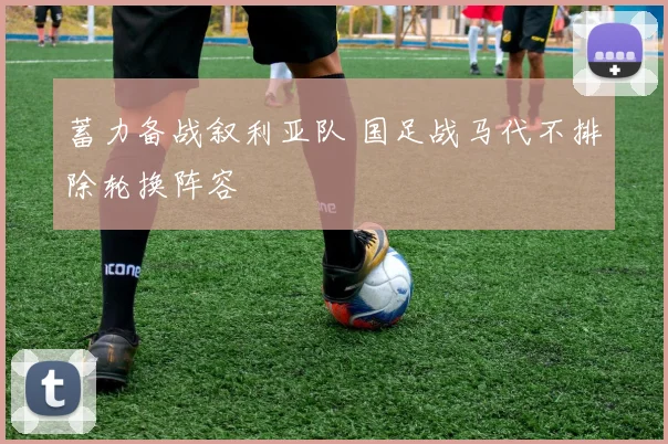 蓄力备战叙利亚队 国足战马代不排除轮换阵容