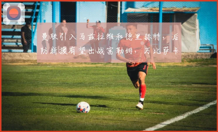 曼联引入马兹拉维和德里赫特，后防新援有望出战富勒姆，万比萨卡离队