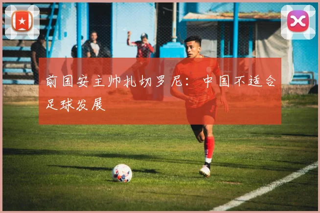 前国安主帅扎切罗尼：中国不适合足球发展