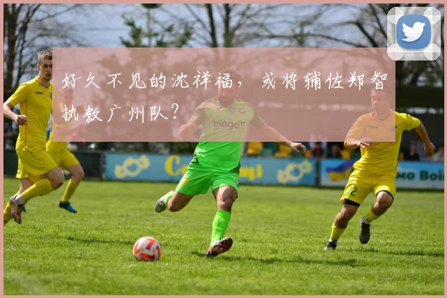 好久不见的沈祥福，或将辅佐郑智执教广州队？