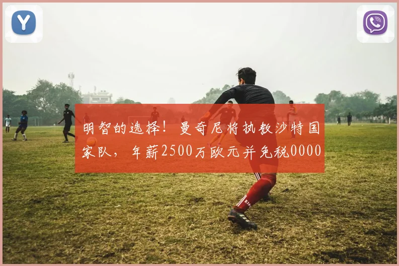 明智的选择！曼奇尼将执教沙特国家队，年薪2500万欧元并免税0000644